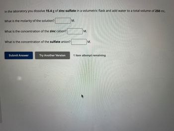 In the laboratory you dissolve 15.4 g of zinc sulfate in a volumetric flask and add water to a total volume of 250 mL.
What is the molarity of the solution?
What is the concentration of the zinc cation?
What is the concentration of the sulfate anion?
Submit Answer
Try Another Version
M.
M.
M.
1 item attempt remaining