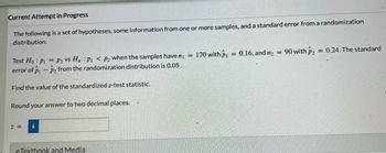 Current Attempt in Progress
The following is a set of hypotheses, some information from one or more samples, and a standard error from a randomization
distribution.
Test Ho: P1 P2 Vs Ha: P1 P2 when the samples have n₁ =
error of P1 - ₂ from the randomization distribution is 0.05.
Find the value of the standardized z-test statistic.
Round your answer to two decimal places.
Z = i
eTextbook and Media
170 with P₁
=
0.16, and n₂
=
90 with P₂
= 0.24. The standard