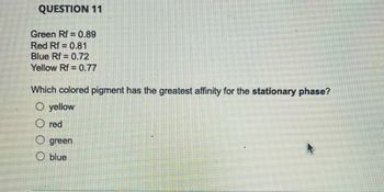 QUESTION 11
Green Rf = 0.89
Red Rf 0.81
Blue Rf = 0.72
Yellow Rf = 0.77
Which colored pigment has the greatest affinity for the stationary phase?
O yellow
Ⓒred
O green
O blue