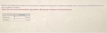 What is the Macaulay duration of a bond with a coupon of 7.4 percent, six years to maturity, and a current price of $1,029.90? What is
the modified duration?
Note: Do not round intermediate calculations. Round your answers to 3 decimal places.
Macaulay
Modified
Duration
Years
Years