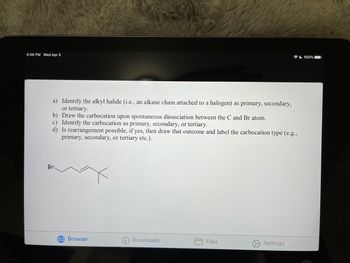 6:08 PM Wed Apr 5
a) Identify the alkyl halide (i.e., an alkane chain attached to a halogen) as primary, secondary,
or tertiary.
b) Draw the carbocation upon spontaneous dissociation between the C and Br atom.
c) Identify the carbocation as primary, secondary, or tertiary.
d) Is rearrangement possible, if yes, then draw that outcome and label the carbocation type (e.g.,
primary, secondary, or tertiary etc.).
Br
Browser
Downloads
Files
Settings
100%