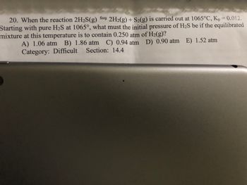 **Question 20:** 

When the reaction \(2\text{H}_2\text{S(g)} \rightleftharpoons 2\text{H}_2\text{(g)} + \text{S}_2\text{(g)}\) is carried out at 1065°C, \(K_p = 0.012\). Starting with pure \(\text{H}_2\text{S}\) at 1065°C, what must the initial pressure of \(\text{H}_2\text{S}\) be if the equilibrated mixture at this temperature is to contain 0.250 atm of \(\text{H}_2\text{(g)}\)?

Options:
- A) 1.06 atm
- B) 1.86 atm
- C) 0.94 atm
- D) 0.90 atm
- E) 1.52 atm

**Category:** Difficult  
**Section:** 14.4