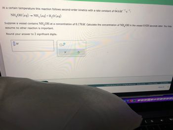 At a certain temperature this reaction follows second-order kinetics with a rate constant of 64.6M¹s¹:
NH,OH(aq) → NH, (aq)+H,O(aq)
Suppose a vessel contains NH OH at a concentration of 0.170M. Calculate the concentration of NH OH in the vessel 0.920 seconds later. You may
assume no other reaction is important.
Round your answer to 2 significant digits.
0 M
x10
X
S
2022 McGraw Hill LLC. All Rights Reserved. Terms of Use | Privacy Center 1 Accessibility
Show All