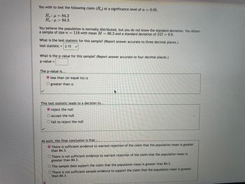 You wish to test the following claim (H) at a significance level of a = 0.05.
Ho: p= 84.3
Ha : μ > 84.3
You believe the population is normally distributed, but you do not know the standard deviation. You obtain
a sample of size n = 118 with mean M = 86.2 and a standard deviation of SD = 9.6.
What is the test statistic for this sample? (Report answer accurate to three decimal places.)
test statistic = 2.15
What is the p-value for this sample? (Report answer accurate to four decimal places.)
p-value =
The p-value is...
O less than (or equal to) a
Ogreater than a
This test statistic leads to a decision to...
O reject the null
O accept the null
O fail to reject the null
F
As such, the final conclusion is that...
There is sufficient evidence to warrant rejection of the claim that the population mean is greater
than 84.3.
O There is not sufficient evidence to warrant rejection of the claim that the population mean is
greater than 84.3.
O The sample data support the claim that the population mean is greater than 84.3.
O There is not sufficient sample evidence to support the claim that the population mean is greater
than 84.3.