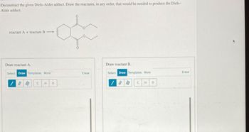 Deconstruct the given Diels-Alder adduct. Draw the reactants, in any order, that would be needed to produce the Diels-
Alder adduct.
reactant A+ reactant B
Draw reactant A.
Select Draw Templates More
/ #
C
H
0
Draw reactant B.
Erase
Select Draw Templates More
C
H
0
Erase