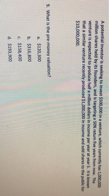 A potential investor is seeking to invest $500,000 in a venture, which currently has 1,000,000
million shares held by its founders, and is targeting a 50% return five years from now. The
venture is expected to produce half a million dollars in income per year at year 5. It is known
that a similar venture recently produced $1,000,000 in income and sold shares to the public for
$10,000,000.
9. What is the pre-money valuation?
a. $120,300
b. $316,800
c. $158,400
d. $193,900
