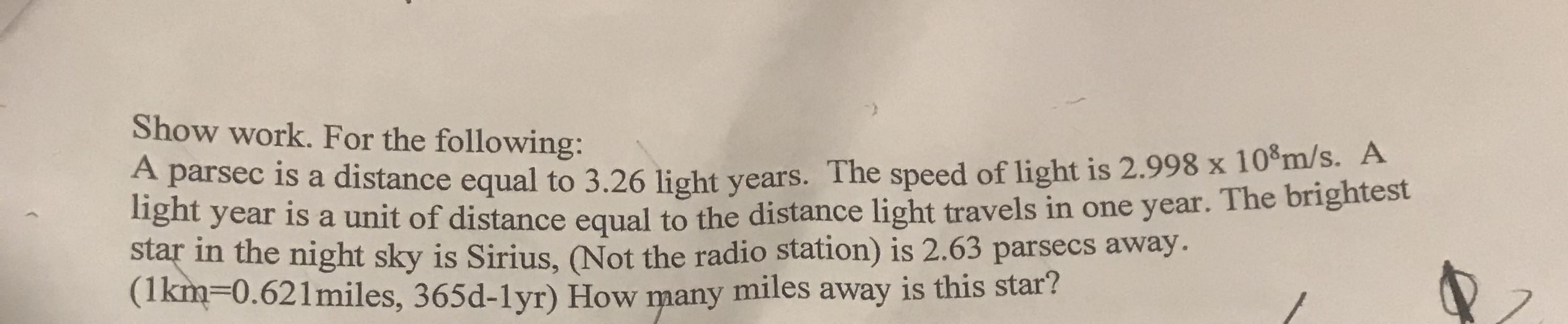 Show work. For the following:
A parsec is a distance equal to 3.26 light years. The speed of light is 2.998 x 10°m/s. A
nght year is a unit of distance equal to the distance light travels in one year. The brightest
star in the night sky is Sirius, (Not the radio station) is 2.63 parsecs away.
(1km30.621miles, 365d-1yr) How many
miles away is this star?
