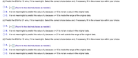 (b) Predict the ERA for 10 wins, if it is meaningful. Select the correct choice below and, if necessary, fill in the answer box within your choice.
| (Round to two decimal places as needed.)
B. It is not meaningful to predict this value of y because x= 10 is not an x-value in the original data.
O. tis not meaningful to predict this value of y because x= 10 is inside the range of the original data.
(C) Predict the ERA for 21 wins, if it is meaningful. Select the correct choice below and, if necessary, fil in the answer box within your choice.
OA. ŷ-
| (Round to two decimal places as needed.)
OB. It is not meaningful to predict this value of y because x= 21 is not an x-value in the original data.
OC. tis not meaningful to predict this value of y because x= 21 is well outside the range of the original data.
(d) Predict the ERA for 15 wins, if it is meaningful. Select the correct choice below and, if necessary, fl in the answer box within your choice.
O A. ŷ- (Round to two decimal places as needed.)
O B. It is not meaningful to predict this value of y because x= 15 is inside the range of the original data.
OC. t is not meaningful to predict this value of y because x= 15 is not an x-value in the original data.
