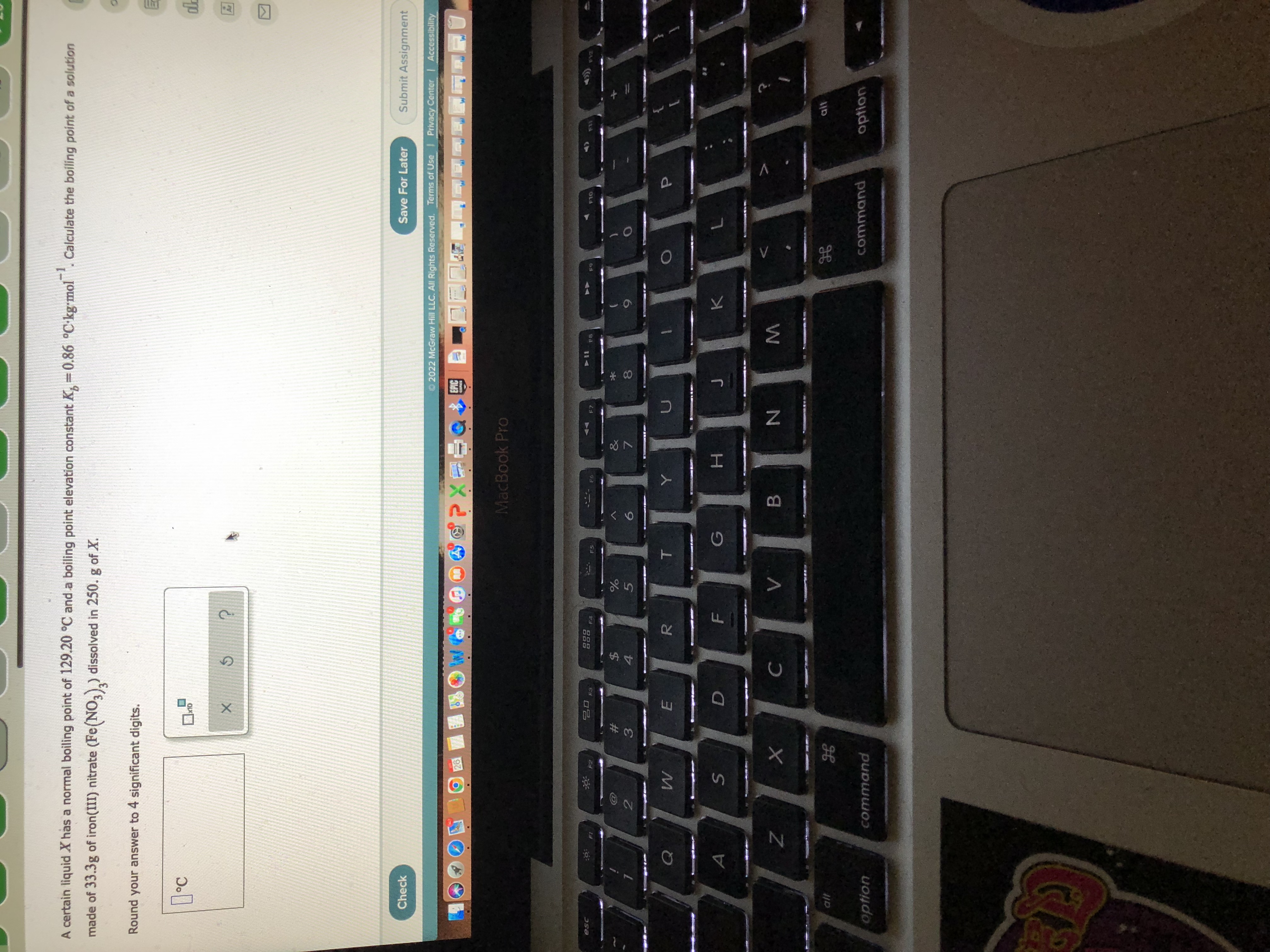 00
#3
A certain liquid X has a normal boiling point of 129.20 °C and a boiling point elevation constant K, =0.86 °C-kg-mol. Calculate the boiling point of a solution
-1
made of 33.3g of iron(III) nitrate (Fe(NO,),) dissolved in 250. g of X.
Round your answer to 4 significant digits.
°C
Check
Save For Later
Submit Assignment
2022 McGraw Hill LLC. All Rights Reserved. Terms of Use Privacy Center | Accessibility
EPIC
MacBook Pro
esc
888
F4
F8
F10
$
4
2
5.
7.
H.
B.
alt
alt
option
command
command
option

