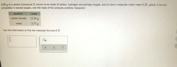 **Determining the Molecular Formula of Compound X**

In this problem, you are given information about the combustion of a compound known as Compound X, which is composed of carbon, hydrogen, and possibly oxygen. The compound has a molecular molar mass of 26 g/mol. When 4.00 g of Compound X is burned completely in excess oxygen, the masses of the resulting products are carefully measured, as shown in the table below.

| **Product**         | **Mass**  |
|----------------------|-----------|
| Carbon dioxide (CO₂) | 13.54 g   |
| Water (H₂O)          | 2.77 g    |

Using this information, your goal is to determine the molecular formula of Compound X.

1. **Determine the moles of carbon and hydrogen:**
   - From the mass of carbon dioxide (CO₂), calculate the moles of carbon.
   - From the mass of water (H₂O), calculate the moles of hydrogen atoms.

2. **Consider the potential presence of oxygen:**
    - If Compound X contains oxygen, evaluate its contribution by comparing the total mass of the products to the mass of Compound X. 

3. **Calculate the empirical formula:**
   - Combine the ratios of moles of each element to find the simplest whole number ratio.

4. **Determine the molecular formula:**
   - Use the given molecular molar mass (26 g/mol) to convert the empirical formula to the molecular formula.

You can enter your findings into the provided input box to finalize your answer. 

(Note: The molecular formula should be expressed in terms of the subscripts of the elements, indicating the quantity of each element in a molecule of Compound X.)