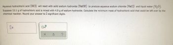 **Title: Limiting Reactant Calculation**

**Problem Statement:**

Aqueous hydrochloric acid (HCl) will react with solid sodium hydroxide (NaOH) to produce aqueous sodium chloride (NaCl) and liquid water (H₂O).

**Given:**

Suppose 13.1 g of hydrochloric acid is mixed with 4.9 g of sodium hydroxide. Calculate the minimum mass of hydrochloric acid that could be left over by the chemical reaction. Round your answer to 2 significant digits.

**Input Fields:**

- A text box for entering the mass of HCl left over, with units in grams (g).

**Interactive Elements:**

- A check box with "x10" next to it for applying scientific notation (if needed).
- A confirm button (✓) to submit the calculated result.
- A reset button (⟲) to clear inputs.
- A help button (?) for additional guidelines or hints.

**Note for Learners:**

To solve this problem, determine the limiting reactant first, and then use stoichiometric relationships to find how much reactant is left over.