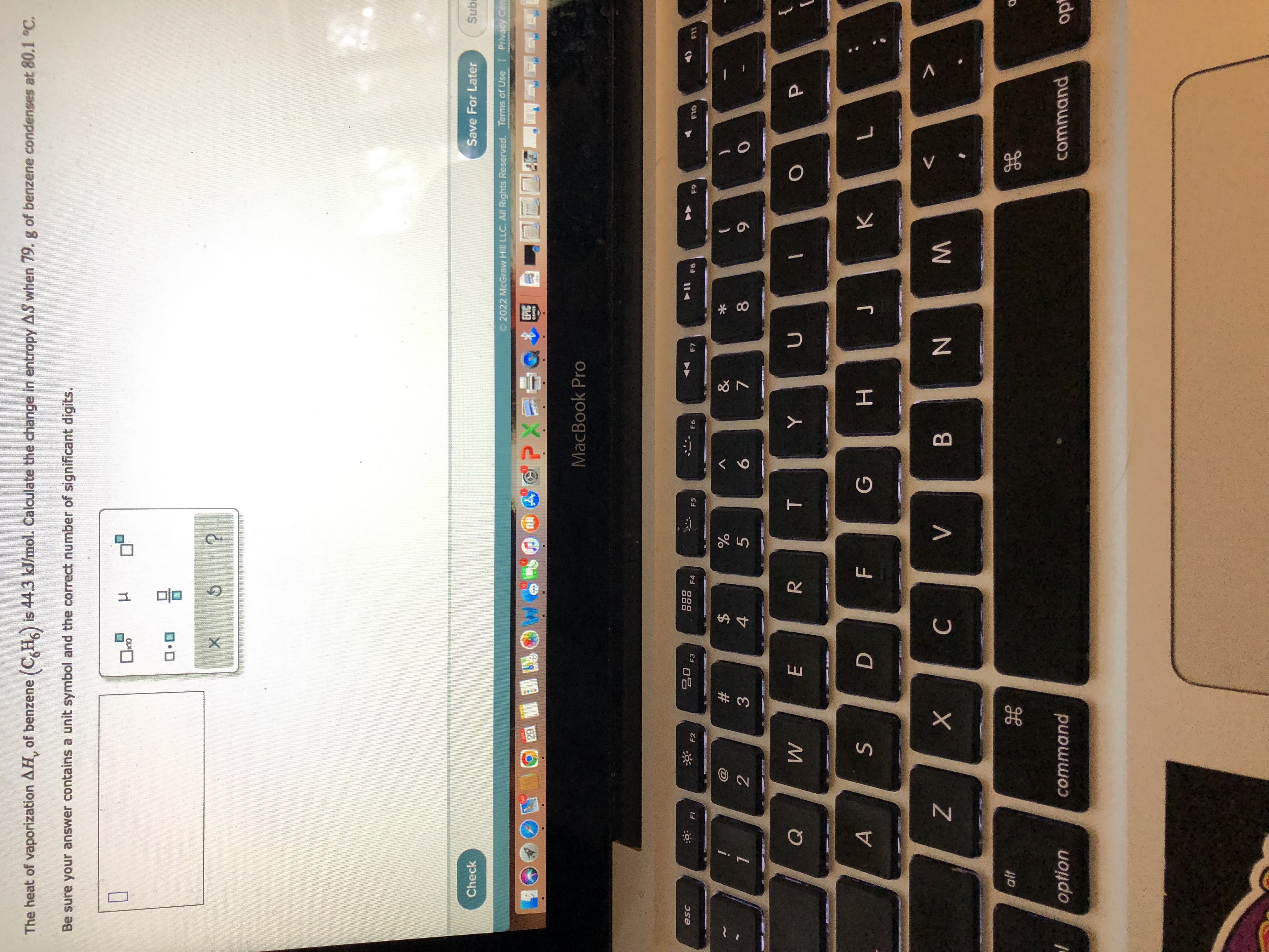 The heat of vaporization AH, of benzene (CH) is 44.3 kJ/mol. Calculate the change in entropy AS when 79. g of benzene condenses at 80.1 °C.
Be sure your answer contains a unit symbol and the correct number of significant digits.
P
x10
Save For Later
Subi
Check
2022 McGraw Hill LLC. All Rights Reserved. Terms of Use
Privacy Cen
EPIC
MANEN
F9
F10
F11
t
B
1
P
esc
alt
option
Q
A
F1
N
2
3
29
F2
S
X
H
command
ㅁㅁ
#3
E
F3
D
X
We
***
DOO
DOD
54
$
C
F4
R
70
F
?
%
5
01)
V
F5
T
G
MacBook Pro
F6
6
B
Y
881
&
7
H
F7
U
N
* 00
8
J
F8
M
9
K
H
0
L
command
opt