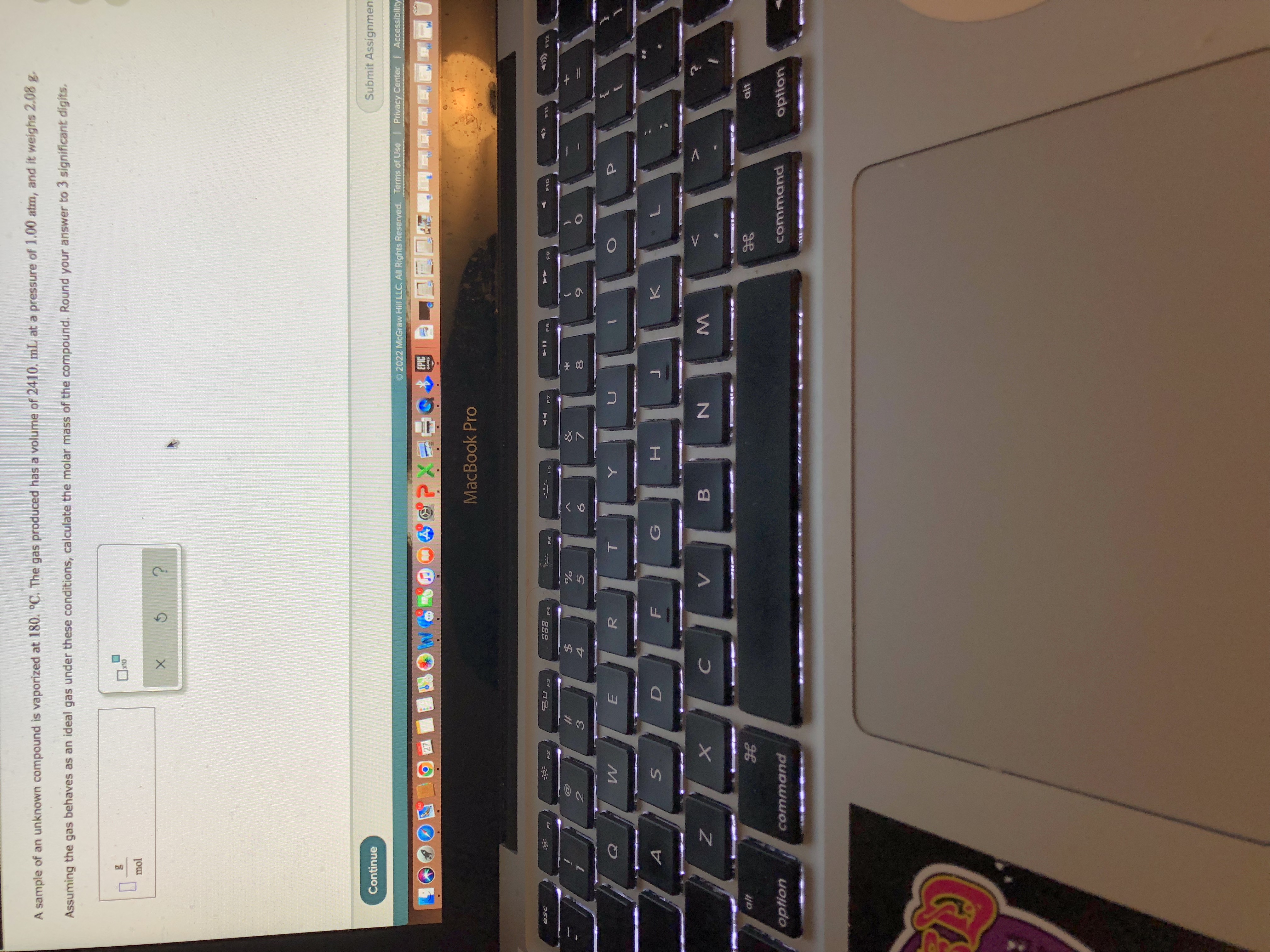 *00
LL
L山
A sample of an unknown compound is vaporized at 180. °C. The gas produced has a volume of 2410. mL at a pressure of 1.00 atm, and it weighs 2.08
Assuming the gas behaves as an ideal gas under these conditions, calculate the molar mass of the compound. Round your answer to 3 significant digits.
OU
mol
5.
Continue
Submit Assignmen
O 2022 McGraw Hill LLC. All Rights Reserved. Terms of Use Privacy Center | Accessibility
MacBook Pro
F3
F5
F7
F8
F10
64
$4
#
5.
R.
B
option
command
command
option
