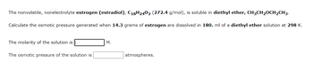 The nonvolatile, nonelectrolyte estrogen (estradiol), C₁₈H₂₄O₂ (272.4 g/mol), is soluble in diethyl ether, CH₃CH₂OCH₂CH₃.

Calculate the osmotic pressure generated when 14.3 grams of estrogen are dissolved in 180.0 ml of a diethyl ether solution at 298 K.

The molarity of the solution is [_______] M.

The osmotic pressure of the solution is [_______] atmospheres.