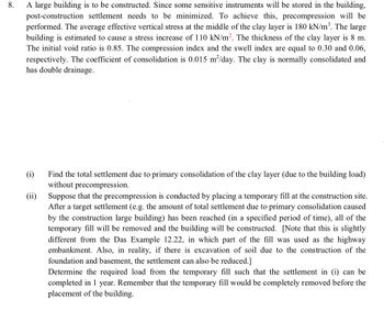 8.
A large building is to be constructed. Since some sensitive instruments will be stored in the building,
post-construction settlement needs to be minimized. To achieve this, precompression will be
performed. The average effective vertical stress at the middle of the clay layer is 180 kN/m³. The large
building is estimated to cause a stress increase of 110 kN/m². The thickness of the clay layer is 8 m.
The initial void ratio is 0.85. The compression index and the swell index are equal to 0.30 and 0.06,
respectively. The coefficient of consolidation is 0.015 m²/day. The clay is normally consolidated and
has double drainage.
(i)
(ii)
Find the total settlement due to primary consolidation of the clay layer (due to the building load)
without precompression.
Suppose that the precompression is conducted by placing a temporary fill at the construction site.
After a target settlement (e.g. the amount of total settlement due to primary consolidation caused
by the construction large building) has been reached (in a specified period of time), all of the
temporary fill will be removed and the building will be constructed. [Note that this is slightly
different from the Das Example 12.22, in which part of the fill was used as the highway
embankment. Also, in reality, if there is excavation of soil due to the construction of the
foundation and basement, the settlement can also be reduced.]
Determine the required load from the temporary fill such that the settlement in (i) can be
completed in 1 year. Remember that the temporary fill would be completely removed before the
placement of the building.