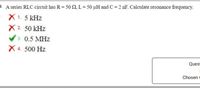 3 A series RLC circuit has R= 50 2, L = 50 µH and C = 2 nF. Calculate resonance frequency.
= X1. 5 kHz
X 2. 50 kHz
V 3. 0.5 MHz
X 4. 500 Hz
Quest
Chosen
