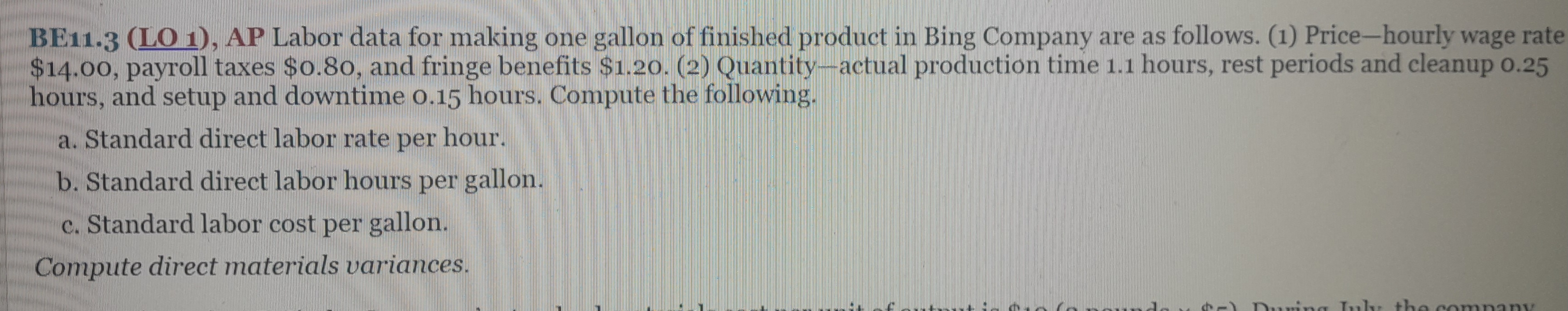 BE11.3 (LO 1), AP Labor data for making one gallon of finished product in Bing Company are as follows. (1) Price-hourly wage rate
$14.00, payroll taxes $0.80, and fringe benefits $1.20. (2) Quantity-actual production time 1.1 hours, rest periods and cleanup 0.25
hours, and setup and downtime 0.15 hours. Compute the following.
a. Standard direct labor rate per hour.
b. Standard direct labor hours per gallon.
c. Standard labor cost per gallon.
Compute direct materials variances.
Durin July the company