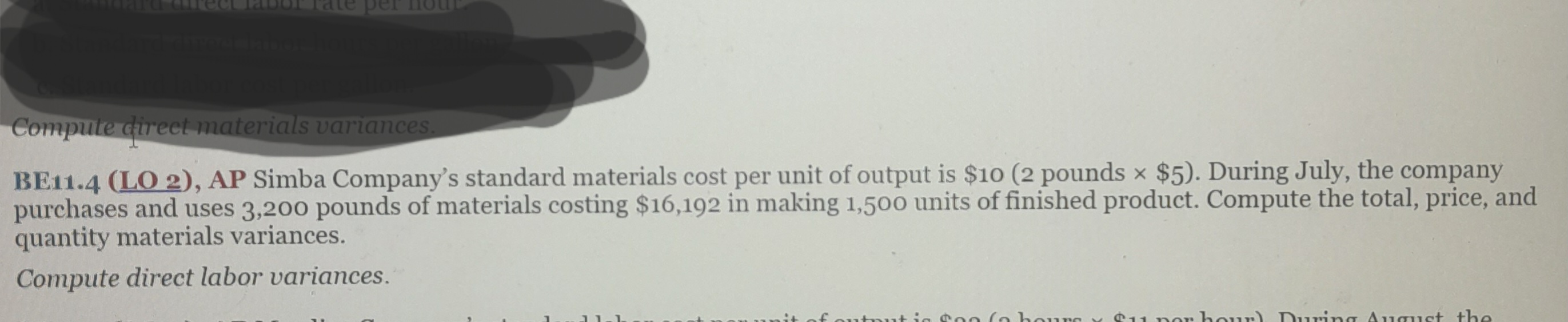 Compute direct materials variances.
BE11.4 (LO 2), AP Simba Company's standard materials cost per unit of output is $10 (2 pounds x $5). During July, the company
purchases and uses 3,200 pounds of materials costing $16,192 in making 1,500 units of finished product. Compute the total, price, and
quantity materials variances.
Compute direct labor variances.
utput is $20 (3 hours Su nor hour). During August the