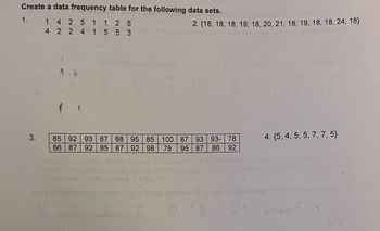 Create a data frequency table for the following data sets.
1.
1 4 25 1
125
2. (18, 18, 18, 19, 18, 20, 21, 18, 19, 18, 18, 24, 18}
4 2 2 4 1 553
3.
85 92 93 87 88 95 85
86 87 92 85 87 92 98 78
100
87
93 93- 78
4. {5, 4, 5, 5, 7, 7, 5}
95
87 86 92
81
teb