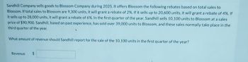 Sandhill Company sells goods to Blossom Company during 2025. It offers Blossom the following rebates based on total sales to
Blossom. If total sales to Blossom are 9,300 units, it will grant a rebate of 2%. If it sells up to 20,600 units, it will grant a rebate of 4%. If
it sells up to 28,000 units, it will grant a rebate of 6%. In the first quarter of the year, Sandhill sells 10,100 units to Blossom at a sales
price of $90,900. Sandhill, based on past experience, has sold over 39,000 units to Blossom, and these sales normally take place in the
third quarter of the year.
What amount of revenue should Sandhill report for the sale of the 10,100 units in the first quarter of the year?
Revenue $