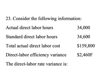 23. Consider the following information:
Actual direct labor hours
Standard direct labor hours
Total actual direct labor cost
Direct-labor efficiency variance
The direct-labor rate variance is:
34,000
34,600
$159,800
$2,460F