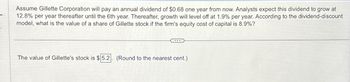 Assume Gillette Corporation will pay an annual dividend of $0.68 one year from now. Analysts expect this dividend to grow at
12.8% per year thereafter until the 6th year. Thereafter, growth will level off at 1.9% per year. According to the dividend-discount
model, what is the value of a share of Gillette stock if the firm's equity cost of capital is 8.9%?
The value of Gillette's stock is $5.2 (Round to the nearest cent.)