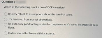 Question 5
Which of the following is not a pro of DCF valuation?:
It's very robust to assumptions about the terminal value.
It's insulated from market aberrations.
It's especially good for larger, stabler companies as it's based on projected cash
flows.
It allows for a flexible sensitivity analysis.