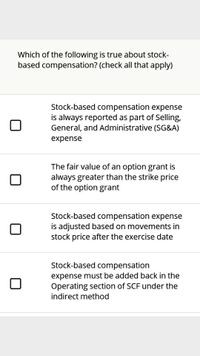 Which of the following is true about stock-
based compensation? (check all that apply)
Stock-based compensation expense
is always reported as part of Selling,
General, and Administrative (SG&A)
expense
The fair value of an option grant is
always greater than the strike price
of the option grant
Stock-based compensation expense
is adjusted based on movements in
stock price after the exercise date
Stock-based compensation
expense must be added back in the
Operating section of SCF under the
indirect method
