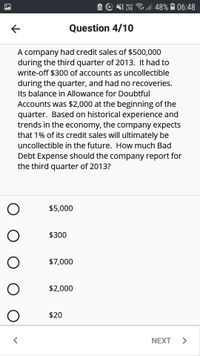 A e Y
Vo)
LTE
l| 48% A 06:48
Question 4/10
A company had credit sales of $500,000
during the third quarter of 2013. It had to
write-off $300 of accounts as uncollectible
during the quarter, and had no recoveries.
Its balance in Allowance for Doubtful
Accounts was $2,000 at the beginning of the
quarter. Based on historical experience and
trends in the economy, the company expects
that 1% of its credit sales will ultimately be
uncollectible in the future. How much Bad
Debt Expense should the company report for
the third quarter of 2013?
$5,000
$300
$7,000
$2,000
$20
NEXT
O O O O
