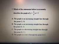 7. Which of the statements below is accurately
describes the graph of y = x+5
2
A. The graph is an increasing straight line through
the point (5, 0)
B. The graph is an increasing straight line through
the point (0, 5)
C. The graph is a decreasing straight line through
the point (0, 5 )
D. The graph is a curve through the point (0,5)
