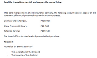 Read the transactions carefully and prepare the Journal Entry.
Med-care incorporated is a health insurance company. The following account balances appear on the
statement of financial position of Doc med-care Incorporated.
Ordinary Shares P10 par,
P400,000;
Share Premium Ordinary,
P42, 500;
Retained Earnings
P299,500.
The board of Directors declared a 3 pesos dividend per share.
Required:
Journalize the entriesto record
The declaration of the Dividend
The issuance of the dividend
