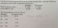 Crawford Company has the following equivalent units for July: materials 20,000 and
conversion costs 18,000. Production cost data are:
Work in process, July 1
Costs added in July
Materials
S 6,400
50,400
Conversion
$ 3,000
42,000
The unit production costs for July are:
Materials
A) $2.52
Conversion Costs
$2.50
B)
2.84
2.33
C)
2.84
2.50
D)
2.52
2.33
