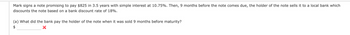 Mark signs a note promising to pay $825 in 3.5 years with simple interest at 10.75%. Then, 9 months before the note comes due, the holder of the note sells it to a local bank which
discounts the note based on a bank discount rate of 18%.
(a) What did the bank pay the holder of the note when it was sold 9 months before maturity?
$
X
