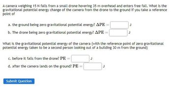 A camera weighing 15 N falls from a small drone hovering 35 m overhead and enters free fall. What is the
gravitational potential energy change of the camera from the drone to the ground if you take a reference
point of
a. the ground being zero gravitational potential energy? APE
b. The drone being zero gravitational potential energy? APE
What is the gravitational potential energy of the camera (with the reference point of zero gravitational
potential energy taken to be a second person looking out of a building 30 m from the ground)
c. before it falls from the drone? PE=|
d. after the camera lands on the ground? PE
Submit Question