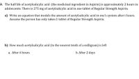 9. The half life of acetylsalicylic acid (the medicinal ingredient in Aspirin) is approximately 2 hours in
adolescents. There is 275 mg of acetylsalicylic acid in one tablet of Regular Strength Aspirin.
a) Write an equation that models the amount of acetylsalicylic acid in one's system after t hours.
Assume the person has only taken 1 tablet of Regular Strength Aspirin.
b) How much acetylsalicylic acid (to the nearest tenth of a milligram) is left
a. After 6 hours
b. After 2 days
