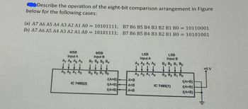 Describe the operation of the eight-bit comparison arrangement in Figure
below for the following cases:
(a) A7 A6 A5 A4 A3 A2 A1 A0 = 10101111; B7 B6 B5 B4 B3 B2 B1 B0 = 10110001
(b) A7 A6 A5 A4 A3 A2 A1 A0 = 10101111; B7 B6 B5 B4 B3 B2 B1 B0 = 10101001
MSB
Input A
A7 A8 As A
MSB
Input B
By Be B5 BA
LSB
Input A
A3 A2 A₁ A
LSB
Input B
B3 B2 B₁ Bo
+5 V
A3 A₂ A A
B3 B₂ 8, Bo
A3 A₂ A₁ A
83 82 B, Bo
A>B)
A>B
(A>B)
IC 7485(2)
(A=B)
A=B
IC 7485(1)
1(A=B)
(A<B)
A<B
(A<B)