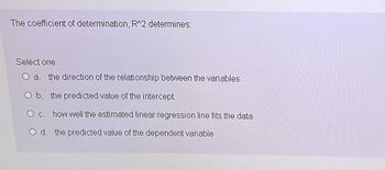 The coefficient of determination, R^2 determines:
Select one:
O a. the direction of the relationship between the variables
O b. the predicted value of the intercept
O c. how well the estimated linear regression line fits the data
O d. the predicted value of the dependent variable