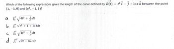 Which of the following expressions gives the length of the curve defined by R(t) = t²i-j+Intk between the point
(1,-1,0) and (e²,-1, 1)?
a. S√√4² +/dt
V
b. ₁ √² + 1 + In tdt
√√4t² + dt
V
d. ₁² √2+ + In tdt