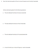 3.
Draw the chemical equation of how to convert hexanoic acid into ethyl hexanoate
Write a chemical equation for the following reactions:
a. The acid-catalyzed hydrolysis of propyl propionate
b. The base-catalyzed hydrolysis of butyl hexanoate
c. The acid-catalyzed hydrolysis of N-propylbutanamide
d. An acid chloride (your choice of R group) + sodium benzoate
