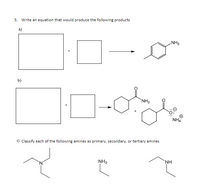 5. Write an equation that would produce the following products
a)
NH2
+
b)
`NH2
NH4
c) Classify each of the following amines as primary, secondary, or tertiary amines
NH2
NH
