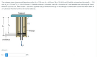 The cutaway view shows a solid aluminum alloy [L2 = 730 mm; A2 = 693 mm?; E2 = 70 GPa] rod (2) within a closed-end bronze [L, = 741
mm; Az = 1125 mm²; E1 = 100 GPa] tube (1). Before the load Pis applied, there is a clearance of 3 mm between the rod flange at B and
the tube closure at A. After load P = 200 kN is applied, rod (2) stretches enough so that flange B contacts the closed end of the tube at
A. Calculate the internal force in bronze tube (1).
Support
|(1)
L2
L,
(2)
Flange
|A
clearance
Answer:
F1 = i
kN
