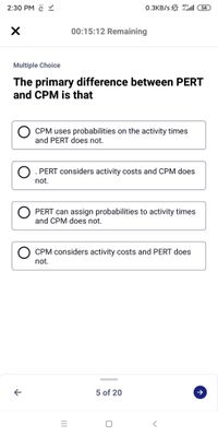 2:30 PM ě
0.3KB/s 1ll 54
4G+
00:15:12 Remaining
Multiple Choice
The primary difference between PERT
and CPM is that
CPM uses probabilities on the activity times
and PERT does not.
O. PERT considers activity costs and CPM does
not.
PERT can assign probabilities to activity times
and CPM does not.
CPM considers activity costs and PERT does
not.
5 of 20
II
