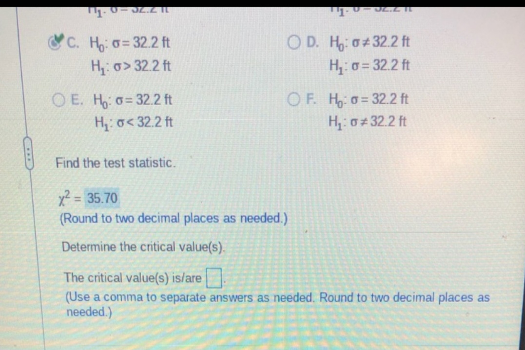 ...
0-32.2 11
C. Ho: o=32.2 ft
H₁: σ> 32.2 ft
OE. Ho: o= 32.2 ft
H₁: o< 32.2 ft
Find the test statistic.
JL.L II
OD. Ho: o 32.2 ft
H₁: σ= 32.2 ft
OF. Ho: o= 32.2 ft
H₁: σ#32.2 ft
x² = 35.70
(Round to two decimal places as needed.)
Determine the critical value(s).
The critical value(s) is/are
(Use a comma to separate answers as needed. Round to two decimal places as
needed.)