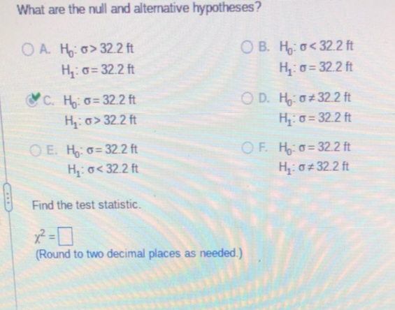 What are the null and alternative hypotheses?
OA. H: o>32.2 ft
H₂: σ= 32.2 ft
C. H₂: o=32.2 ft
H₂: o>32.2 ft
OE. H: -32.2 ft
H₁: σ<32.2 ft
OB. Ho<32.2 ft
H₁: σ= 32.2 ft
OD. H: #32.2 ft
H₂:σ= 32.2 ft
OF. Ho: o=32.2 ft
H₂:0*32.2 ft
Find the test statistic.
x² =
(Round to two decimal places as needed.)