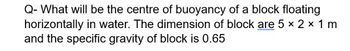 Q- What will be the centre of buoyancy of a block floating
horizontally in water. The dimension of block are 5 × 2 × 1 m
and the specific gravity of block is 0.65