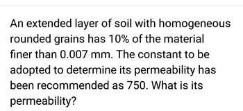 An extended layer of soil with homogeneous
rounded grains has 10% of the material
finer than 0.007 mm. The constant to be
adopted to determine its permeability has
been recommended as 750. What is its
permeability?