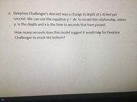 a. DeepSea Challenger's descent was a change in depth of (-4) feet per
second. We can use the equation y = -4x to model this relationship, where
y is the depth and x is the time in seconds that have passed.
How many seconds does this model suggest it would
take
for DeepSea
Challenger to reach the bottom?
