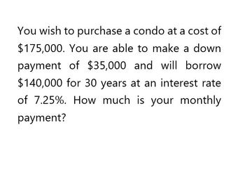 You wish to purchase a condo at a cost of
$175,000. You are able to make a down
payment of $35,000 and will borrow
$140,000 for 30 years at an interest rate
of 7.25%. How much is your monthly
payment?