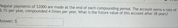 Regular payments of $2000 are made at the end of each compounding period. The account earns a rate of
5.1% per year, compounded 4 times per year. What is the future value of this account after 38 years?
Answer: $