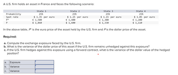 A U.S. firm holds an asset in France and faces the following scenario:
Probability
Spot rate
P*
P
State 1
25%
State 2
25%
State 3
25%
$ 1.35 per euro
€ 1,500
$ 1.25 per euro
€ 1,400
$ 1.15 per euro
€ 1,300
$ 1,860
$ 1,600
$ 1,330
State 4
25%
$ 1.05 per euro
€ 1,200
$ 1,110
In the above table, P* is the euro price of the asset held by the U.S. firm and P is the dollar price of the asset.
Required:
a. Compute the exchange exposure faced by the U.S. firm.
b. What is the variance of the dollar price of this asset if the U.S. firm remains unhedged against this exposure?
c. If the U.S. firm hedges against this exposure using a forward contract, what is the variance of the dollar value of the hedged
position?
a.
Exposure
b.
Variance
C.
Variance